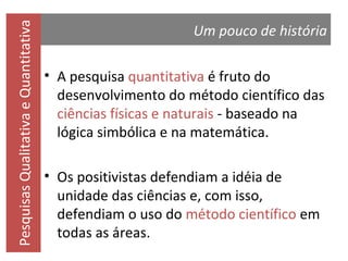 Pesquisas Qualitativa e Quantitativa

Um pouco de história
• A pesquisa quantitativa é fruto do
desenvolvimento do método científico das
ciências físicas e naturais - baseado na
lógica simbólica e na matemática.
•

ia de
unidade das ciências e, com
isso, defendiam o uso do
todo científico
reas.

 