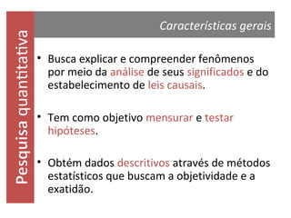 quantitativa

Características gerais
• Busca explicar e compreender fenômenos
por meio da análise de seus significados e do
estabelecimento de leis causais.
• Tem como objetivo mensurar e testar
hipóteses.

• Obtém dados descritivos através de métodos
estatísticos que buscam a objetividade e a
exatidão.

 