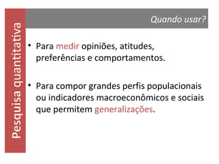 quantitativa

Quando usar?
• Para medir opiniões, atitudes, preferências
e comportamentos.
• Para compor grandes perfis populacionais
ou indicadores macroeconômicos e sociais
que permitem generalizações.

 