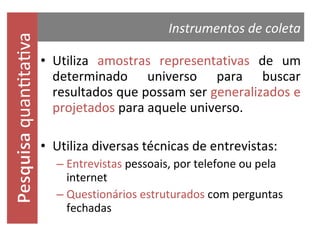 quantitativa

Instrumentos de coleta
• Utiliza amostras representativas de um
determinado universo para buscar
resultados que possam ser generalizados e
projetados para aquele universo.
• Utiliza diversas técnicas de entrevistas:
– Entrevistas pessoais, por telefone ou pela
internet
– Questionários estruturados com perguntas
fechadas

 