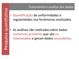 quantitativa

Tratamento e análise dos dados

• Quantificação de uniformidades e
regularidades nos fenômenos analisados.
• As análises são realizadas sobre dados
numéricos primários que são corelacionados e geram dados secundários.

 