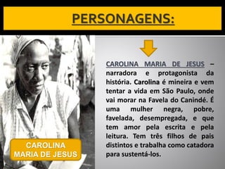 CAROLINA MARIA DE JESUS –
narradora e protagonista da
história. Carolina é mineira e vem
tentar a vida em São Paulo, onde
vai morar na Favela do Canindé. É
uma mulher negra, pobre,
favelada, desempregada, e que
tem amor pela escrita e pela
leitura. Tem três filhos de pais
distintos e trabalha como catadora
para sustentá-los.
CAROLINA
MARIA DE JESUS
 