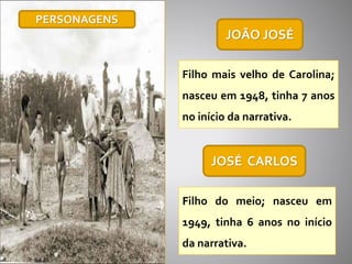 JOÃO JOSÉ
Filho mais velho de Carolina;
nasceu em 1948, tinha 7 anos
no início da narrativa.
JOSÉ CARLOS
Filho do meio; nasceu em
1949, tinha 6 anos no início
da narrativa.
PERSONAGENS
 