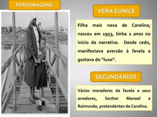 VERA EUNICE
Filha mais nova de Carolina;
nasceu em 1953, tinha 2 anos no
início da narrativa. Desde cedo,
manifestava aversão à favela e
gostava do “luxo”.
SECUNDÁRIOS
Vários moradores da favela e seus
arredores, Senhor Manoel e
Raimundo, pretendentes de Carolina.
PERSONAGENS
 