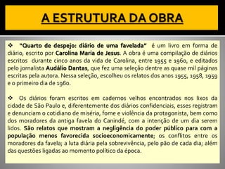 ❖ “Quarto de despejo: diário de uma favelada” é um livro em forma de
diário, escrito por Carolina Maria de Jesus. A obra é uma compilação de diários
escritos durante cinco anos da vida de Carolina, entre 1955 e 1960, e editados
pelo jornalista Audálio Dantas, que fez uma seleção dentre as quase mil páginas
escritas pela autora. Nessa seleção, escolheu os relatos dos anos 1955, 1958, 1959
e o primeiro dia de 1960.
❖ Os diários foram escritos em cadernos velhos encontrados nos lixos da
cidade de São Paulo e, diferentemente dos diários confidenciais, esses registram
e denunciam o cotidiano de miséria, fome e violência da protagonista, bem como
dos moradores da antiga favela do Canindé, com a intenção de um dia serem
lidos. São relatos que mostram a negligência do poder público para com a
população menos favorecida socioeconomicamente; os conflitos entre os
moradores da favela; a luta diária pela sobrevivência, pelo pão de cada dia; além
das questões ligadas ao momento político da época.
 