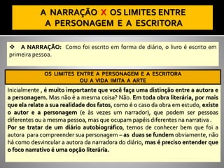 ❖ A NARRAÇÃO: Como foi escrito em forma de diário, o livro é escrito em
primeira pessoa.
OS LIMITES ENTRE A PERSONAGEM E A ESCRITORA
OU A VIDA IMITA A ARTE
Inicialmente , é muito importante que você faça uma distinção entre a autora e
a personagem. Mas não é a mesma coisa? Não. Em toda obra literária, por mais
que ela relate a sua realidade dos fatos, como é o caso da obra em estudo, existe
o autor e a personagem (e às vezes um narrador), que podem ser pessoas
diferentes ou a mesma pessoa, mas que ocupam papéis diferentes na narrativa .
Por se tratar de um diário autobiográfico, temos de conhecer bem que foi a
autora para compreender sua personagem – as duas se fundem obviamente, não
há como desvincular a autora da narradora do diário, mas é preciso entender que
o foco narrativo é uma opção literária.
OS LIMITES ENTRE A PERSONAGEM E A ESCRITORA
OU A VIDA IMITA A ARTE
 