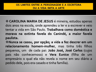 ❖ CAROLINA MARIA DE JESUS é mineira, estudou apenas
dois anos na escola, onde aprendeu a ler e a escrever e veio
tentar a vida em São Paulo. Trabalhava como doméstica e
morava na extinta favela do Canindé, a maior favela
paulista.
❖Nunca se casou, por opção; a vida a fez descrer em um
relacionamento homem-mulher, mas tinha três filhos
pequenos, um de cada pai: João José, José Carlos (cujos
pais não conhecemos0) e Vera Eunice (filha de um
empresário o qual ela não revela o nome em seu diário a
pedido dele, pois era casado e tinha família).
 
