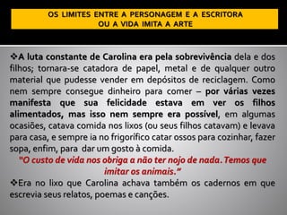 ❖A luta constante de Carolina era pela sobrevivência dela e dos
filhos; tornara-se catadora de papel, metal e de qualquer outro
material que pudesse vender em depósitos de reciclagem. Como
nem sempre consegue dinheiro para comer – por várias vezes
manifesta que sua felicidade estava em ver os filhos
alimentados, mas isso nem sempre era possível, em algumas
ocasiões, catava comida nos lixos (ou seus filhos catavam) e levava
para casa, e sempre ia no frigorífico catar ossos para cozinhar, fazer
sopa, enfim, para dar um gosto à comida.
“O custo de vida nos obriga a não ter nojo de nada.Temos que
imitar os animais.”
❖Era no lixo que Carolina achava também os cadernos em que
escrevia seus relatos, poemas e canções.
 