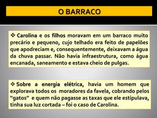 ❖ Carolina e os filhos moravam em um barraco muito
precário e pequeno, cujo telhado era feito de papelões
que apodreciam e, consequentemente, deixavam a água
da chuva passar. Não havia infraestrutura, como água
encanada, saneamento e estava cheio de pulgas.
❖ Sobre a energia elétrica, havia um homem que
explorava todos os moradores da favela, cobrando pelos
“gatos” e quem não pagasse as taxas que ele estipulava,
tinha sua luz cortada – foi o caso de Carolina.
 