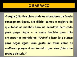 ❖ Água (não fica claro onde os moradores da favela
conseguiam água). No diário, temos o registro de
que todas as manhãs Carolina acordava bem cedo
para pegar água – ia nesse horário para não
encontrar as moradoras: “Deixei o leito às 5 e meia
para pegar água. Não gosto de estar entre as
mulheres porque é na torneira que elas falam de
todos e de tudo.”
 