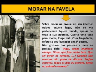 Sobre morar na favela, eis seu inferno:
odiava aquele lugar, não se via
pertencente àquele mundo, apesar de
toda a sua pobreza. Queria uma casa
para morar, longe dali. Com frequência,
refere-se aos favelados em 3ª pessoa.
Não gostava das pessoas e nem as
pessoas dela: “Aqui, todas impricam
comigo. Dizem que falo muito bem. Que
sei atrair os homens. (...) Quando fico
nervosa não gosto de discutir. Prefiro
escrever. Todos os dias eu escrevo. Sento
no quintal e escrevo.”
 