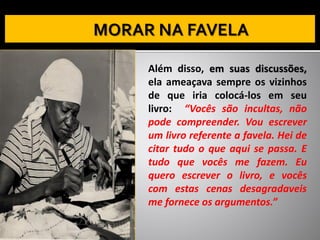 Além disso, em suas discussões,
ela ameaçava sempre os vizinhos
de que iria colocá-los em seu
livro: “Vocês são incultas, não
pode compreender. Vou escrever
um livro referente a favela. Hei de
citar tudo o que aqui se passa. E
tudo que vocês me fazem. Eu
quero escrever o livro, e vocês
com estas cenas desagradaveis
me fornece os argumentos.”
 