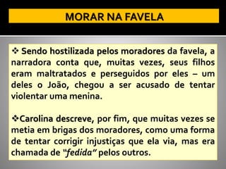 ❖ Sendo hostilizada pelos moradores da favela, a
narradora conta que, muitas vezes, seus filhos
eram maltratados e perseguidos por eles – um
deles o João, chegou a ser acusado de tentar
violentar uma menina.
❖Carolina descreve, por fim, que muitas vezes se
metia em brigas dos moradores, como uma forma
de tentar corrigir injustiças que ela via, mas era
chamada de “fedida” pelos outros.
 