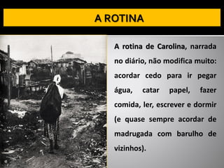 A rotina de Carolina, narrada
no diário, não modifica muito:
acordar cedo para ir pegar
água, catar papel, fazer
comida, ler, escrever e dormir
(e quase sempre acordar de
madrugada com barulho de
vizinhos).
 