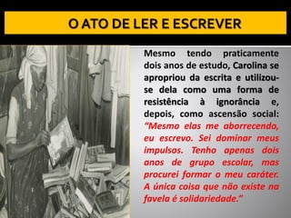Mesmo tendo praticamente
dois anos de estudo, Carolina se
apropriou da escrita e utilizou-
se dela como uma forma de
resistência à ignorância e,
depois, como ascensão social:
“Mesmo elas me aborrecendo,
eu escrevo. Sei dominar meus
impulsos. Tenho apenas dois
anos de grupo escolar, mas
procurei formar o meu caráter.
A única coisa que não existe na
favela é solidariedade.”
 