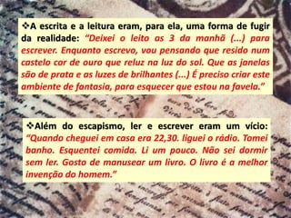 ❖A escrita e a leitura eram, para ela, uma forma de fugir
da realidade: “Deixei o leito as 3 da manhã (...) para
escrever. Enquanto escrevo, vou pensando que resido num
castelo cor de ouro que reluz na luz do sol. Que as janelas
são de prata e as luzes de brilhantes (...) É preciso criar este
ambiente de fantasia, para esquecer que estou na favela.”
❖Além do escapismo, ler e escrever eram um vício:
“Quando cheguei em casa era 22,30. liguei o rádio. Tomei
banho. Esquentei comida. Li um pouco. Não sei dormir
sem ler. Gosto de manusear um livro. O livro é a melhor
invenção do homem.”
 