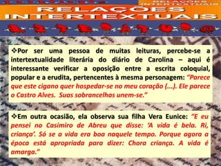❖Por ser uma pessoa de muitas leituras, percebe-se a
intertextualidade literária do diário de Carolina – aqui é
interessante verificar a oposição entre a escrita coloquial,
popular e a erudita, pertencentes à mesma personagem: “Parece
que este cigano quer hospedar-se no meu coração (...). Ele parece
o Castro Alves. Suas sobrancelhas unem-se.”
❖Em outra ocasião, ela observa sua filha Vera Eunice: “E eu
pensei no Casimiro de Abreu que disse: ‘A vida é bela. Ri,
criança’. Só se a vida era boa naquele tempo. Porque agora a
época está apropriada para dizer: Chora criança. A vida é
amarga.”
 