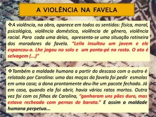 ❖A violência, na obra, aparece em todos os sentidos: física, moral,
psicológica, violência doméstica, violência de gênero, violência
racial. Para cada uma delas, apresenta-se uma situação rotineira
dos moradores da favela. “Leila insultou um jovem e ele
espancou-a. Lhe jogou no solo e um ponta-pé no rosto. O ato é
selvagem (...)”
❖Também a maldade humana a partir do descaso com o outro é
relatado por Carolina: uma das moças da favela foi pedir esmolas
em uma casa; a dona prontamente deu-lhe um pacote fechado. Já
em casa, quando ela foi abrir, havia vários ratos mortos. Outra
vez foi com os filhos de Carolina, “ganharam uns pães duro, mas
estava recheado com pernas de barata.” E assim a maldade
humana perpetua...
A VIOLÊNCIA NA FAVELA
 
