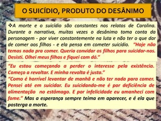 ❖A morte e o suicídio são constantes nos relatos de Carolina.
Durante a narrativa, muitas vezes o desânimo toma conta da
personagem - por viver constantemente na luta e não ter o que dar
de comer aos filhos - e ela pensa em cometer suicídio. “Hoje não
temos nada pra comer. Queria convidar os filhos para suicidar-nos.
Desisti. Olhei meus filhos e fiquei com dó.”
“Eu estou começando a perder o interesse pela existência.
Começo a revoltar. E minha revolta é justa.”
“Como é horrível levantar de manhã e não ter nada para comer.
Pensei até em suicidar. Eu suicidando-me é por deficiência de
alimentação no estômago. E por infelicidade eu amanheci com
fome.” Mas a esperança sempre teima em aparecer, e é ela que
posterga a morte.
O SUICÍDIO, PRODUTO DO DESÂNIMO
 