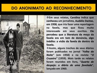 ❖Em seus relatos, Carolina indica que
conheceu um jornalista, Audálio Dantas,
em 1958, que iria fazer uma reportagem
na favela, mas que ficou muito
interessado em seus escritos. Ele
percebeu que a literatura da moça da
favela era em tom de denúncia, algo
inédito: a visão da favela de dentro da
favela.
❖Assim, alguns trechos de seus diários
foram publicados no jornal “Folha da
Noite” (em 1958) e na revista “O
Cruzeiro” (1959). Mais tarde os relatos
foram reunidos em livro, “Quarto de
despejo: o diário de uma favelada”,
lançado em 1960.
 