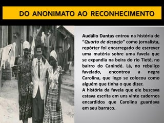 Audálio Dantas entrou na história de
“Quarto de despejo” como jornalista,
repórter foi encarregado de escrever
uma matéria sobre uma favela que
se expandia na beira do rio Tietê, no
bairro do Canindé. Lá, no rebuliço
favelado, encontrou a negra
Carolina, que logo se colocou como
alguém que tinha o que dizer.
A história da favela que ele buscava
estava escrita em uns vinte cadernos
encardidos que Carolina guardava
em seu barraco.
 