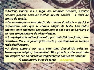 ❖Audálio Dantas leu e logo viu: repórter nenhum, escritor
nenhum poderia escrever melhor aquela história – a visão de
dentro da favela.
❖Da reportagem – reprodução de trechos do diário – ele foi o
responsável pelo que se chama edição de texto. Leu todos
aqueles vinte cadernos que continham o dia a dia de Carolina e
de seus companheiros de triste viagem.
❖A repetição da rotina favelada, por mais fiel que fosse, seria
exaustiva. Por isso foram feitos cortes, selecionados os trechos
mais significativos.
❖A fome aparece no texto com uma frequência irritante.
Personagem trágica, inarredável. Tão grande e tão marcante
que adquire cor na narrativa tragicamente poética de Carolina.
❖Carolina viu a cor da fome – a Amarela.
 