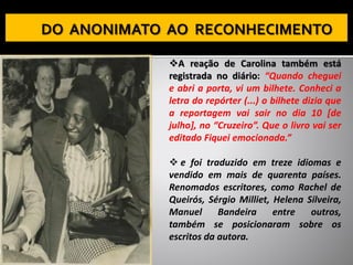 ❖A reação de Carolina também está
registrada no diário: “Quando cheguei
e abri a porta, vi um bilhete. Conheci a
letra do repórter (...) o bilhete dizia que
a reportagem vai sair no dia 10 [de
julho], no “Cruzeiro”. Que o livro vai ser
editado Fiquei emocionada.”
❖ e foi traduzido em treze idiomas e
vendido em mais de quarenta países.
Renomados escritores, como Rachel de
Queirós, Sérgio Milliet, Helena Silveira,
Manuel Bandeira entre outros,
também se posicionaram sobre os
escritos da autora.
 