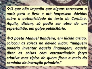 ❖O que não impediu que alguns torcessem o
nariz para o livro e até lançassem dúvidas
sobre a autenticidade do texto de Carolina.
Aquilo, diziam, só podia ser obra de um
espertalhão, um golpe publicitário.
❖O poeta Manuel Bandeira, em lúcido artigo,
colocou as coisas no devido lugar: “ninguém
poderia inventar aquela linguagem, aquele
dizer as coisas com extraordinária força
criativa mas típico de quem ficou a meio do
caminho da instrução primária.”
 