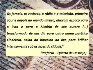 Os jornais, as revistas, o rádio e a televisão, primeiro
aqui e depois no mundo inteiro, abriram espaço para
o livro e para a história de sua autora (...)
transformada de um dia para outro numa patética
Cinderela, saída do borralho do lixo para brilhar
intensamente sob as luzes da cidade.”
(Prefácio – Quarto de Despejo)
 