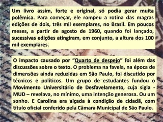 Um livro assim, forte e original, só podia gerar muita
polêmica. Para começar, ele rompeu a rotina das magras
edições de dois, três mil exemplares, no Brasil. Em poucos
meses, a partir de agosto de 1960, quando foi lançado,
sucessivas edições atingiram, em conjunto, a altura dos 100
mil exemplares.
O impacto causado por “Quarto de despejo” foi além das
discussões sobre o texto. O problema na favela, na época de
dimensões ainda reduzidas em São Paulo, foi discutido por
técnicos e políticos. Um grupo de estudantes fundou o
Movimento Universitário de Desfavelamento, cuja sigla -
MUD – revelava, no mínimo, uma intenção generosa. Ou um
sonho. E Carolina era alçada à condição de cidadã, com
título oficial conferido pela Câmara Municipal de São Paulo.
 