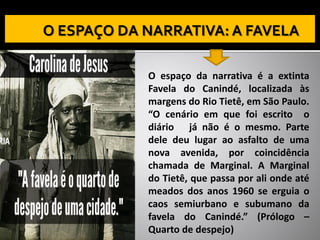 O espaço da narrativa é a extinta
Favela do Canindé, localizada às
margens do Rio Tietê, em São Paulo.
“O cenário em que foi escrito o
diário já não é o mesmo. Parte
dele deu lugar ao asfalto de uma
nova avenida, por coincidência
chamada de Marginal. A Marginal
do Tietê, que passa por ali onde até
meados dos anos 1960 se erguia o
caos semiurbano e subumano da
favela do Canindé.” (Prólogo –
Quarto de despejo)
 