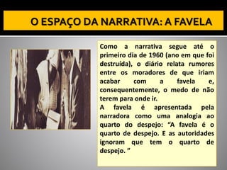 Como a narrativa segue até o
primeiro dia de 1960 (ano em que foi
destruída), o diário relata rumores
entre os moradores de que iriam
acabar com a favela e,
consequentemente, o medo de não
terem para onde ir.
A favela é apresentada pela
narradora como uma analogia ao
quarto do despejo: “A favela é o
quarto de despejo. E as autoridades
ignoram que tem o quarto de
despejo. ”
 