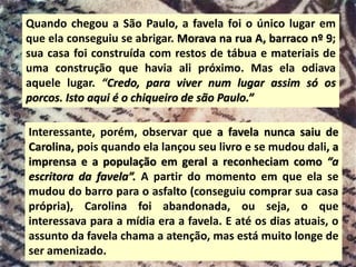 Quando chegou a São Paulo, a favela foi o único lugar em
que ela conseguiu se abrigar. Morava na rua A, barraco nº 9;
sua casa foi construída com restos de tábua e materiais de
uma construção que havia ali próximo. Mas ela odiava
aquele lugar. “Credo, para viver num lugar assim só os
porcos. Isto aqui é o chiqueiro de são Paulo.”
Interessante, porém, observar que a favela nunca saiu de
Carolina, pois quando ela lançou seu livro e se mudou dali, a
imprensa e a população em geral a reconheciam como “a
escritora da favela”. A partir do momento em que ela se
mudou do barro para o asfalto (conseguiu comprar sua casa
própria), Carolina foi abandonada, ou seja, o que
interessava para a mídia era a favela. E até os dias atuais, o
assunto da favela chama a atenção, mas está muito longe de
ser amenizado.
 