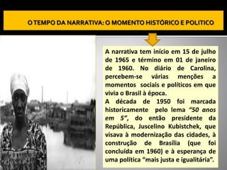 A narrativa tem início em 15 de julho
de 1965 e término em 01 de janeiro
de 1960. No diário de Carolina,
percebem-se várias menções a
momentos sociais e políticos em que
vivia o Brasil à época.
A década de 1950 foi marcada
historicamente pelo lema “50 anos
em 5”, do então presidente da
República, Juscelino Kubistchek, que
visava à modernização das cidades, à
construção de Brasília (que foi
concluída em 1960) e à esperança de
uma política “mais justa e igualitária”.
 