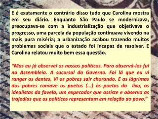 E é exatamente o contrário disso tudo que Carolina mostra
em seu diário. Enquanto São Paulo se modernizava,
preocupava-se com a industrialização que objetivava o
progresso, uma parcela da população continuava vivendo na
mais pura miséria; a urbanização acabou trazendo muitos
problemas sociais que o estado foi incapaz de resolver. E
Carolina relatou muito bem essa questão.
“Mas eu já observei os nossos políticos. Para observá-los fui
na Assembleia. A sucursal do Governo. Foi lá que eu vi
ranger os dentes. Vi os pobres sair chorando. E as lágrimas
dos pobres comove os poetas (...) os poetas do lixo, os
idealistas da favela, um expecador que assiste e observa as
trajedias que os politicos representam em relação ao povo.”
 