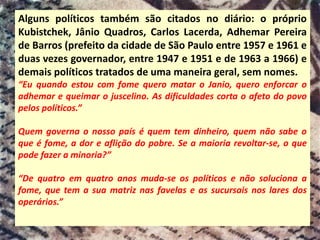 Alguns políticos também são citados no diário: o próprio
Kubistchek, Jânio Quadros, Carlos Lacerda, Adhemar Pereira
de Barros (prefeito da cidade de São Paulo entre 1957 e 1961 e
duas vezes governador, entre 1947 e 1951 e de 1963 a 1966) e
demais políticos tratados de uma maneira geral, sem nomes.
“Eu quando estou com fome quero matar o Janio, quero enforcar o
adhemar e queimar o juscelino. As dificuldades corta o afeto do povo
pelos políticos.”
Quem governa o nosso país é quem tem dinheiro, quem não sabe o
que é fome, a dor e aflição do pobre. Se a maioria revoltar-se, o que
pode fazer a minoria?”
“De quatro em quatro anos muda-se os políticos e não soluciona a
fome, que tem a sua matriz nas favelas e as sucursais nos lares dos
operários.”
 