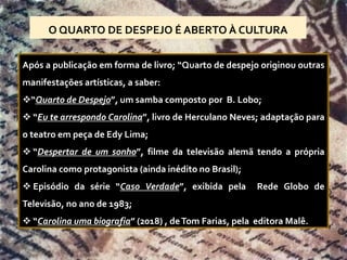 O QUARTO DE DESPEJO É ABERTO À CULTURA
Após a publicação em forma de livro; “Quarto de despejo originou outras
manifestações artísticas, a saber:
❖“Quarto de Despejo”, um samba composto por B. Lobo;
❖ “Eu te arrespondo Carolina”, livro de Herculano Neves; adaptação para
o teatro em peça de Edy Lima;
❖ “Despertar de um sonho”, filme da televisão alemã tendo a própria
Carolina como protagonista (ainda inédito no Brasil);
❖ Episódio da série “Caso Verdade”, exibida pela Rede Globo de
Televisão, no ano de 1983;
❖ “Carolina uma biografia” (2018) , deTom Farias, pela editora Malê.
 