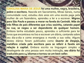 CAROLINA MARIA DE JESUS foi uma mulher, negra, brasileira,
pobre e escritora. Nascida em Sacramento, Minas Gerais, numa
comunidade rural, estudou dois anos em uma escola paga pela
mulher de um fazendeiro, aprendeu a ler e a escrever. Migrou
para São Paulo e passou a morar na favela do Canindé. Mãe de
três filhos de pais diferentes que criou sozinha, catando papel
na rua; se negou a ser dependente de qualquer homem.
Embora tenha estudado pouco, aprendeu o suficiente para ler
livros que encontrava no lixo e escrever um diário, contando sobre
seu dia-a-dia e como enxergava o mundo a sua volta. Alguns
destes diários foram publicados como Quarto de Despejo,
metáfora criada pela escritora para se referir à favela em
relação à capital. Embora escrito na linguagem simples e
deselegante de uma pessoa sem muita instrução, seu diário foi
traduzido para 14 idiomas e tornou-se um best-seller.
 