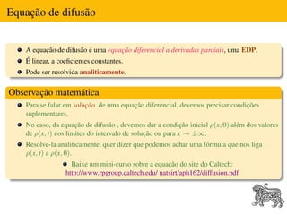 Equação de difusão


    A equação de difusão é uma equação diferencial a derivadas parciais, uma EDP.
    É linear, a coeﬁcientes constantes.
    Pode ser resolvida analiticamente.

Observação matemática
    Para se falar em solução de uma equação diferencial, devemos precisar condições
    suplementares.
    No caso, da equação de difusão , devemos dar a condição inicial ρ(x, 0) além dos valores
    de ρ(x, t) nos limites do intervalo de solução ou para x → ±∞.
    Resolve-la analiticamente, quer dizer que podemos achar uma fórmula que nos liga
    ρ(x, t) a ρ(x, 0).
                    Baixe um mini-curso sobre a equação do site do Caltech:
                  http://www.rpgroup.caltech.edu/ natsirt/aph162/diffusion.pdf
 