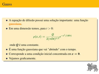 Gauss



   A equação de difusão possui uma solução importante: uma função
   gaussiana.
   Em uma dimensão temos, para t > 0:
                                     Q          2 /(4Dt)
                      ρ(x, t) =               e−x
                                  2(πDt)1/2

   onde Q é uma constante.
   É uma função gaussiana que vai "abrindo" com o tempo.
   Corresponde a uma condição inicial concentrada em x = 0.
   Vejamos graﬁcamente.
 