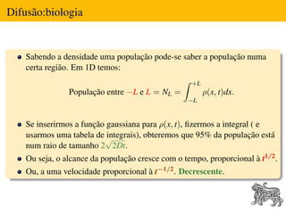 Difusão:biologia


    Sabendo a densidade uma população pode-se saber a população numa
    certa região. Em 1D temos:
                                                    +L
                População entre −L e L = NL =            ρ(x, t)dx.
                                                   −L


    Se inserirmos a função gaussiana para ρ(x, t), ﬁzermos a integral ( e
    usarmos uma tabela de √integrais), obteremos que 95% da população está
    num raio de tamanho 2 2Dt.
    Ou seja, o alcance da população cresce com o tempo, proporcional à t1/2 .
    Ou, a uma velocidade proporcional à t−1/2 . Decrescente.
 