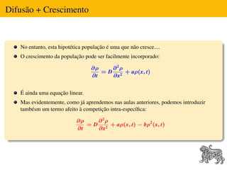 Difusão + Crescimento



   No entanto, esta hipotética população é uma que não cresce....
   O crescimento da população pode ser facilmente incorporado:

                                  ∂ρ    ∂2ρ
                                     = D 2 + aρ(x, t)
                                  ∂t    ∂x


   É ainda uma equação linear.
   Mas evidentemente, como já aprendemos nas aulas anteriores, podemos introduzir
   tambésm um termo afeito à competição intra-especíﬁca:

                           ∂ρ    ∂2ρ
                              = D 2 + aρ(x, t) − bρ2 (x, t)
                           ∂t    ∂x
 