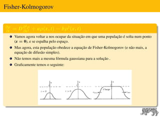 Fisher-Kolmogorov


∂ρ         2

∂t
     = D ∂ ρ + aρ(x, t) − bρ2 (x, t)
         ∂x2
     Vamos agora voltar a nos ocupar da situação em que uma população é solta num ponto
     (x = 0), e se espalha pelo espaço.
     Mas agora, esta população obedece a equação de Fisher-Kolmogorov (e não mais, a
     equação de difusão simples).
     Não temos mais a mesma fórmula gaussiana para a solução .
     Graﬁcamente temos o seguinte:
 
