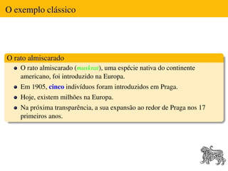O exemplo clássico




O rato almiscarado
    O rato almiscarado (muskrat), uma espécie nativa do continente
    americano, foi introduzido na Europa.
    Em 1905, cinco indivíduos foram introduzidos em Praga.
    Hoje, existem milhões na Europa.
    Na próxima transparência, a sua expansão ao redor de Praga nos 17
    primeiros anos.
 
