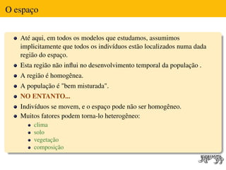 O espaço


   Até aqui, em todos os modelos que estudamos, assumimos
   implicitamente que todos os indivíduos estão localizados numa dada
   região do espaço.
   Esta região não inﬂui no desenvolvimento temporal da população .
   A região é homogênea.
   A população é "bem misturada".
   NO ENTANTO...
   Indivíduos se movem, e o espaço pode não ser homogêneo.
   Muitos fatores podem torna-lo heterogêneo:
       clima
       solo
       vegetação
       composição
 