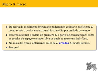 Micro X macro




   Da teoria do movimento browniano poderíamos estimar o coeﬁciente D
   como sendo o deslocamento quadrático médio por unidade de tempo.
   Podemos estimar a ordem de grandeza D a partir de considerações sobre
   as escalas de espaço e tempo sobre os quais se move um indivíduo.
   No mais das vezes, obteríamos valor de D errados. Grandes demais.
   Por que?
 