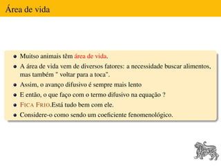 Área de vida




   Muitso animais têm área de vida.
   A área de vida vem de diversos fatores: a necessidade buscar alimentos,
   mas também " voltar para a toca".
   Assim, o avanço difusivo é sempre mais lento
   E então, o que faço com o termo difusivo na equação ?
    F ICA F RIO.Está tudo bem com ele.
   Considere-o como sendo um coeﬁciente fenomenológico.
 