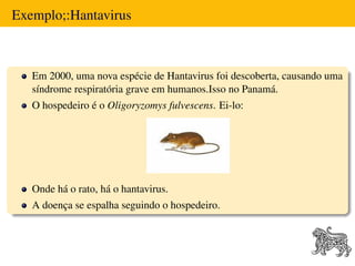 Exemplo;:Hantavirus



   Em 2000, uma nova espécie de Hantavirus foi descoberta, causando uma
   síndrome respiratória grave em humanos.Isso no Panamá.
   O hospedeiro é o Oligoryzomys fulvescens. Ei-lo:




   Onde há o rato, há o hantavirus.
   A doença se espalha seguindo o hospedeiro.
 
