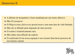 Hantavirus II



    A difusão do hospedeiro é bem modelada por um termo difusivo.
    Mas D é pequeno.
    O Oligoryzomys fulvescens possui tocas e tem uma área de vida limitada.
    Mas ele se difunde pela migração de ratos juvenis.
    O evento é estatisticamente raro.
    Mas induz uma difusão da espécie.
    O coeﬁciente D em nossa equação é um resumo ﬁnal deste processo de
    movimento animal.
 