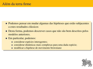 Além da terra ﬁrme




   Podemos pensar em mudar algumas das hipóteses que estão subjacentes
   a estes resultados clássicos
   Desta forma, podemos descrever casos que não são bem descritos pelos
   modelos anteriores.
   Em particular, podemos:
       considerar espécies interagentes;
       considerar dinâmicas mais complexas para uma dada espécie;
       modiﬁcar a hipótese de movimento browniano
 